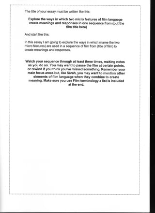 The title of your essay must be written like this:

   Explore the ways in which two micro features of film language
   create meanings and responses in one sequence from (put the
                           film title here)

And start like this:

In this essay I am going to explore the ways in which (name the two
micro features) are used in a sequence of film from (title of film) to
create meanings and responses.


Watch your sequence through at least three times, making notes
 as you do so. You may want to pause the film at certain points,
 or rewind if you think you've missed something. Remember your
 main focus areas but, like Sarah, you may want to mention other
     elements of film language when they combine to create
  meaning. Make sure you use Film terminology a list is included
                             at the end.
 
