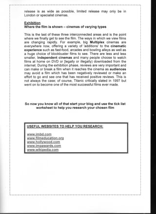 release is as wide as possible, limited release may only be in
London or specialist cinemas.

Exhibition
Where the film is shown - cinemas of varying types

This is the last of these three interconnected areas and is the point
where we finally get to see the film. The ways in which we view films
are changing rapidly. For example, big Multiplex cinemas are
everywhere now, offering a variety of 'additions' to the cinematic
experience such as fast-food, arcades and bowling alleys as well as
a huge choice of blockbuster films to see. There are less and less
smaller, Independent cinemas and many people choose to watch
films at home on DVD or [legally or illegally) downloaded from the
internet. During the exhibition phase, reviews are very important and
can make or break a film when it reaches the cinema as audiences
may avoid a film which has been negatively reviewed or make an
effort to go and see one that has received positive reviews. This is
not always the case; of course, Titanic critically slated in 1997 but
went on to become one of the most successful films ever made.




So now you know all of that start your blog and use the tick list
      worksheet to help you research your chosen film




 USEFUL WEBSITES TO HELP YOU RESEARCH:

 www.imbd.com
 www.filmeducation.org
 www.hollvwood.com
 www.impawards.com
 www.wikipedia.com
 