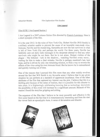 Sebastian Modos              Film Exploration Film Studies

                                                I Am Legend

Film GCSE: I Am Legend Section 1

I Am Legend is a 2007 science fiction film directed by Francis Lawrence. Here is
a short synopsis of the film.

It is the year 2012. In the ruins of New York City. Robert Neville (Will Smith) is
a military scientist unable to prevent the cause of an incurable man-made virus.
Immune, Neville and his trusted dog, Samantha are now the last survivors in what
is left of New York City and perhaps the world. For three years, Neville has
faithfully sent out daily radio messages in his desperate attempt to find any other
survivors who 'might be out there. But he is not alone. Mutant victims of the
plague - The Infected - lurk in the shadows... watching Neville's every move...
waiting for him to make a fatal mistake. Neville is perhaps mankind's last, best
hope, and he is driven by only one remaining mission, to find a way to reverse the
effects of the virus using his own immune blood. But he knows he is outnumbered
and quickly running out of time.

One of the reasons that I pursued this film more than any other mainly revolves
around the fact that Will Smith is my favourite actor; I believe that in any given
situation he can perform at a standard of uppermost excellence. One of the other
attributes of the film that captured my interest was the plot. I believe that this is a
thrilling plot because of the sense of realism, that it is possible for this disaster to
take place. It is frighteningly exhilarating knowing that as technology skyrockets
the possibility of this event will increase by a significant amount. Because of this
reason I found the storyline gripping and exiting.

The sequence of the film that i believe to be most powerful and effective is the
first scene based on the fact that it is instantaneously interesting and from the start
the viewer feels an apocalyptic Aura. A sense of devastation and disaster.
 