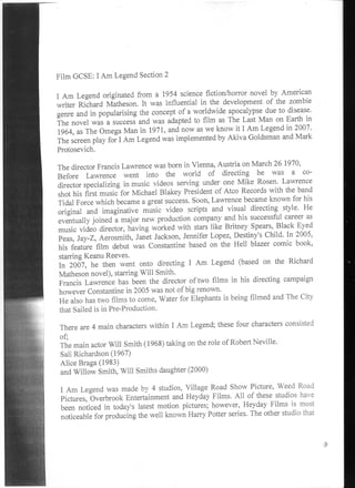 Film GCSE: I Am Legend Section 2

I Am Legend originated from a 1954 science fiction/horror novel by American
writer Richard Matheson. It was influential in the development of the zombie
genre and in popularising the concept of a worldwide apocalypse due to disease.
The novel was a success and was adapted to film as The Last Man on Earth in
1964, as The Omega Man in 1971, and now as we know it I Am Legend in 2007.
The screen play for I Am Legend was implemented by Akiva Goldsman and Mark
Protosevich.

The director Francis Lawrence was born in Vienna, Austria on March 26 1970,
Before Lawrence went into the world of directing he was a co-
director specializing in music videos serving under one Mike Rosen. Lawrence
shot his first music for Michael Blakey President of Atco Records with the band
Tidal Force which became a great success. Soon, Lawrence became known for his
original and imaginative music video scripts and visual directing style. He
eventually joined a major new production company and his successful career as
music video director, having worked with stars like Britney Spears, Black Eyed
Peas, Jay-Z, Aerosmith, Janet Jackson, Jennifer Lopez, Destiny's Child. In 2005,
his feature film debut was Constantine based on the Hell blazer comic book,
starring Keanu Reeves.
In 2007, he then went onto directing I Am Legend (based on the Richard
Matheson novel), starring Will Smith.
Francis Lawrence has been the director of two films in his directing campaign
however Constantine in 2005 was not of big renown.
He also has two films to come, Water for Elephants is being filmed and The City
that Sailed is in Pre-Production.

There are 4 main characters within I Am Legend; these four characters consisted
of;
The main actor Will Smith (1968) taking on the role of Robert Neville.
Sali Richardson (1967)
Alice Braga( 1983)
and Willow Smith, Will Smiths daughter (2000)

I Am Legend was made by 4 studios, Village Road Show Picture, Weed Road
Pictures, Overbrook Entertainment and Heyday Films. All of these studios have
been noticed in today's latest motion pictures; however, Heyday Films is most
noticeable for producing the well known Harry Potter series. The other studio that
 