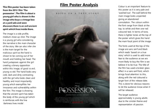 Film Poster Analysis
Colour is an important feature to this
poster as it is very pale and ‘washed-
out’. The wall behind the main image
looks unpainted giving an abandoned
connotation. The colours within the
font range from black at the top, to
white and then one red coloured text.
In terms of tone, there is lighter tones
at the top of the poster which gives
the hand the main focal point of the
image.
The fonts used at the top of the
image are sans serif and black which
reads ‘based on a true story’ which is
used to add more fear to the
audience as we are more likely to buy
the film is we believe it to be true.
The title of the film has used a broken
glass effect in a sans serif font, which
brings focal attention to this, along
with the red coloured a larger font of
the release date. This is done for
obvious reasons to let the audience
know when it will be released.
The target audience approximately is
young adults due to the sinister
theme and representation of
possession.
This film poster has been taken
from the 2012 film ‘The
possession’. The film is about a
young girl who is shown in the
image who buys a vintage box at a
yard sale and soon discovers there
is an evil ancient spirit which lives
inside there.
The image is a side profile, medium
close-up shot. The image is a young
girl who considering the narrative is
the main character of the story. We
can also infer she is the main target
for the malicious spirit as the hand is
shown to be coming out of her
mouth and holding her head.
The hand juxtaposes against the girl
creating a binary opposition within
this image, of good vs evil, young vs
old. The hand looks very cold, dark
and dirty contrasting with the girl
who looks clean and healthy and
most importantly young which
exemplifies her innocence and
vulnerability within the film. The
image is showing that the ancient
spirit has taken the body of the
young girl which is reinforces with
the line ‘darkness lives inside’.
 