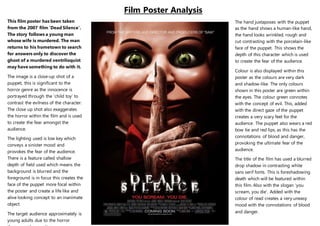Film Poster Analysis
The hand juxtaposes with the puppet
as the hand shows a human-like hand,
the hand looks wrinkled, rough and
cut contrasting with the porcelain-like
face of the puppet. This shows the
depth of this character which is used
to create the fear of the audience.
Colour is also displayed within this
poster as the colours are very dark
and shadow-like. The only colours
shown in this poster are green within
the eyes. The colour green connotes
with the concept of evil. This, added
with the direct gaze of the puppet
creates a very scary feel for the
audience. The puppet also wears a red
bow tie and red lips, as this has the
connotations of blood and danger,
provoking the ultimate fear of the
audience.
The title of the film has used a blurred
drop shadow in contrasting white
sans serif fonts. This is foreshadowing
death which will be featured within
this film. Also with the slogan ‘you
scream, you die’. Added with the
colour of read creates a very uneasy
mood with the connotations of blood
and danger.
This film poster has been taken
from the 2007 film ‘Dead Silence’.
The story follows a young man
whose wife is murdered. The man
returns to his hometown to search
for answers only to discover the
ghost of a murdered ventriloquist
may have something to do with it.
The image is a close-up shot of a
puppet, this is significant to the
horror genre as the innocence is
portrayed through the ‘child toy’ to
contrast the evilness of the character.
The close up shot also exaggerates
the horror within the film and is used
to create the fear amongst the
audience.
The lighting used is low key which
conveys a sinister mood and
provokes the fear of the audience.
There is a feature called shallow
depth of field used which means the
background is blurred and the
foreground is in focus this creates the
face of the puppet more focal within
the poster and create a life like and
alive looking concept to an inanimate
object.
The target audience approximately is
young adults due to the horror
 