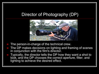 Director of Photography (DP)




   The person-in-charge of the technical crew.
   The DP makes decisions on lighting and framing of scenes
    in conjunction with the film's director.
   Typically, the director tells the DP how they want a shot to
    look, and the DP chooses the correct aperture, filter, and
    lighting to achieve the desired effect.
 