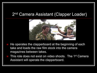 2nd Camera Assistant (Clapper Loader)




   He operates the clapperboard at the beginning of each
    take and loads the raw film stock into the camera
    magazines between takes.
   This role does not exist on video shoots. The 1st Camera
    Assistant will operate the clapperboard.
 