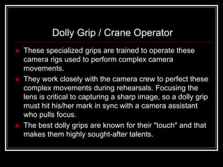 Dolly Grip / Crane Operator
   These specialized grips are trained to operate these
    camera rigs used to perform complex camera
    movements.
   They work closely with the camera crew to perfect these
    complex movements during rehearsals. Focusing the
    lens is critical to capturing a sharp image, so a dolly grip
    must hit his/her mark in sync with a camera assistant
    who pulls focus.
   The best dolly grips are known for their "touch" and that
    makes them highly sought-after talents.
 