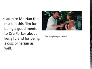 I admire Mr. Han the
 most in this film for
 being a good mentor
 to Dre Parker about
                         Teaching kung fu to Dre
 kung fu and for being
 a disciplinarian as
 well.
 