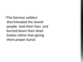 The German soldiers
 discriminated the Jewish
 people took their lives and
 burned down their dead
 bodies rather than giving
 them proper burial.
 