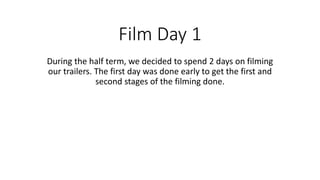 Film Day 1 
During the half term, we decided to spend 2 days on filming 
our trailers. The first day was done early to get the first and 
second stages of the filming done. 
 