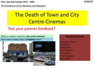 The Death of Town and City
Centre Cinemas
Test your parents feedback?
The Emergence of the Multiplex and Megaplex
Film, Text and Context 1972 - 1984 15/03/12
What is another name for city centre cinema?
How many screens does a multiplex have?
Terminology Recap
• Fleapit Cinema
•Multiplex
•Megaplex
•Sociological
•Economic
•Technological
•Box office
 
