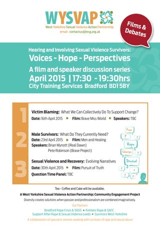 West Yorkshire Sexual Violence Action Partnership
email: contactus@brcg.org.uk
April 2015 | 17:30 - 19:30hrs
Voices - Hope - Perspectives
Hearing and Involving Sexual Violence Survivors:
A ﬁlm and speaker discussion series
City Training Services Bradford BD1 5BY
Victim Blaming: What We Can Collectively Do To Support Change?
Date: 16th April 2015 Film: Brave Miss World Speakers: TBC
Male Survivors: What Do They Currently Need?
Date: 23rd April 2015 Film: Men and Healing
Speakers: Brian Mynott (Real Dawn)
Pete Robinson (Brave Project)
A West Yorkshire Sexual Violence Action Partnership: Community Engagement Project
Diversity creates solutions when passion and professionalism are combined imaginatively.
A collaboration of specialist services working with survivors of rape and sexual abuse
Our Partners
Bradford Rape Crisis & SASS Kirklees Rape & SACC
Support After Rape & Sexual Violence Leeds Survivors West Yorkshire
Sexual Violence and Recovery: Evolving Narratives
Date: 30th April 2015 Film: Pursuit of Truth
Question Time Panel: TBC
Films &
Debates
Hope
Denial
Fear
Change
?
Tea - Coffee and Cake will be available.
 