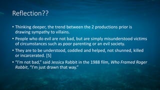 Reflection??
• Thinking deeper, the trend between the 2 productions prior is
drawing sympathy to villains.
• People who do evil are not bad, but are simply misunderstood victims
of circumstances such as poor parenting or an evil society.
• They are to be understood, coddled and helped, not shunned, killed
or incarcerated. [5]
• “I’m not bad,” said Jessica Rabbit in the 1988 film, Who Framed Roger
Rabbit, “I’m just drawn that way.”
 