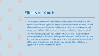 Effects on Youth
– The Academy of Pediatrics :“More than one thousand scientific studies and
reviews conclude that significant exposure to media violence increases the risk
of aggressive behavior in certain children, desensitizes them to violence and
makes them believe that the world is a ‘meaner and scarier’ place than it is.”
– The American Psychological Association: “There are three major effects of
watching violence in the media (video games/television) children may become
less sensitive to the pain and suffering of others, children may be more fearful
of the world around them, and children may be more likely to behave in
aggressive or hurtful ways toward others.” [4]
 