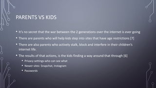 PARENTS VS KIDS
• It’s no secret that the war between the 2 generations over the internet is ever going
• There are parents who will help kids step into sites that have age restrictions [7]
• There are also parents who actively stalk, block and interfere in their children’s
internet life.
• The results of that actions, is the kids finding a way around that through [6]
• Privacy settings-who can see what
• Newer sites- Snapchat, Instagram
• Passwords
 