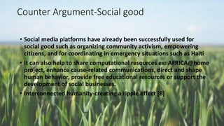 Counter Argument-Social good
• Social media platforms have already been successfully used for
social good such as organizing community activism, empowering
citizens, and for coordinating in emergency situations such as Haiti
• It can also help to share computational resources ex: AFRICA@home
project, enhance cause-related communications, direct and shape
human behavior, provide free educational resources or support the
development of social businesses.
• Interconnected humanity-creating a ripple effect [8]
 
