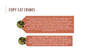 COPY CAT CRIMES
Michael Carneal, from Kentucky, who in 1997 shot and killed three of his
classmates. He too was also said to have been a video game
fanatic. Michael Breen an attorney in the case against Michael Carneal
stated in court; “Michael Carneal clipped off nine shots in a 10-second
period. Eight of those shots were hits. Three were head and neck shots and
were kills. That is way beyond the military standard for expert
marksmanship. This was a kid who had never fired a pistol in his life, but
because of his obsession with computer games he had turned himself into an
expert marksman” [9]
Joker Massacre 2008: James Holmes, the man
identified as the killer responsible for the massacre at
the premiere of the latest Batman film: The Dark Knight
Rises, dressed himself up as the Joker, the arch villain in
the previous Batman film: The Dark Knight. [4]
 
