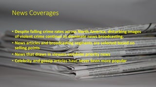 News Coverages
• Despite falling crime rates across North America, disturbing images
of violent crime continue to dominate news broadcasting.
• News articles and broadcasting segments are selected based on
selling points
• News that draws in viewers outshine priority news
• Celebrity and gossip articles have never been more popular
 