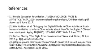 References
• [1] Media Education Foundation . “MEDIA VIOLENCE: FACTS &
STATISTICS.” MEF, 2005, www.mediaed.org/handouts/ChildrenMedia.pdf.
Accessed 1 June 2017.
• [2] Wu, Ya-Huei et al. “Bridging the Digital Divide in Older Adults: A Study
from an Initiative to Inform Older Adults about New Technologies.” Clinical
Interventions in Aging 10 (2015): 193–201. PMC. Web. 1 June 2017.
• [3] Turkle, Sherry. "The flight from conversation." New York Times, 22 Apr.
2012, p. 1(L). Academic OneFile,
go.galegroup.com.proxy.queensu.ca/ps/i.do?p=AONE&sw=w&u=queensula
w&v=2.1&it=r&id=GALE%7CA287213303&asid=9e22389507adacd60cce5a
abfd6d7991. Accessed 1 June 2017.
 