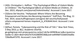 • [4]Dr. Christopher L. Heffner. “The Psychological Effects of Violent Media
on Children.” The Psychological Effects of Violent Media on Children, 14
Dec. 2013, allpsych.com/journal/violentmedia/. Accessed 1 June 2017.
• [5]Gene Del Vecchio. “Hollywood: Where Villains Are Becoming
Empowered and Heroes Are Becoming Impotent.” Huff Post, The Blog, 11
Feb. 2014, www.huffingtonpost.com/gene-del-vecchio/hollywood-
villains-empowered-heroes-impotent_b_4763644.html. Accessed 1 June
2017.
• [6]Paul, Pamela. "Cyberparenting and the Risk of T.M.I." New York Times,
5 May 2013, p. 8(L). Academic OneFile,
go.galegroup.com.proxy.queensu.ca/ps/i.do?p=AONE&sw=w&u=queensu
law&v=2.1&it=r&id=GALE%7CA328694536&asid=ed444bf722dd554a00a
728a96a4737f2. Accessed 1 June 2017.
 