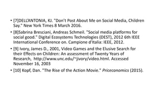 • [7]DELL’ANTONIA, KJ. "Don’t Post About Me on Social Media, Children
Say." New York Times 8 March 2016.
• [8]Sabrina Bresciani, Andreas Schmeil. "Social media platforms for
social good." Digital Ecosystems Technologies (DEST), 2012 6th IEEE
International Conference on. Campione d'Italia: IEEE, 2012.
• [9] Ivory, James D., 2001, Video Games and the Elusive Search for
their Effects on Children: An assessment of Twenty Years of
Research, http://www.unc.edu/~jivory/video.html. Accessed
November 16, 2003
• [10] Kopf, Dan. "The Rise of the Action Movie." Priceconomics (2015).
 