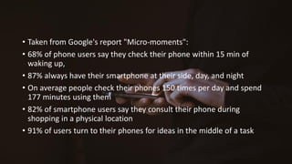 • Taken from Google's report "Micro-moments":
• 68% of phone users say they check their phone within 15 min of
waking up,
• 87% always have their smartphone at their side, day, and night
• On average people check their phones 150 times per day and spend
177 minutes using them
• 82% of smartphone users say they consult their phone during
shopping in a physical location
• 91% of users turn to their phones for ideas in the middle of a task
 
