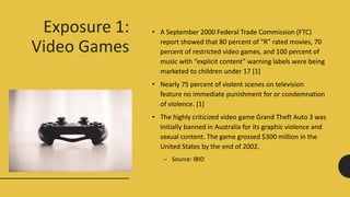 Exposure 1:
Video Games
• A September 2000 Federal Trade Commission (FTC)
report showed that 80 percent of “R” rated movies, 70
percent of restricted video games, and 100 percent of
music with “explicit content” warning labels were being
marketed to children under 17 [1]
• Nearly 75 percent of violent scenes on television
feature no immediate punishment for or condemnation
of violence. [1]
• The highly criticized video game Grand Theft Auto 3 was
initially banned in Australia for its graphic violence and
sexual content. The game grossed $300 million in the
United States by the end of 2002.
– Source: IBID
 