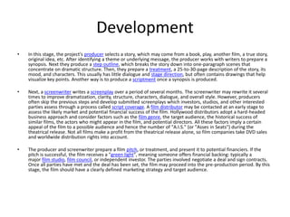 Development
•   In this stage, the project's producer selects a story, which may come from a book, play, another film, a true story,
    original idea, etc. After identifying a theme or underlying message, the producer works with writers to prepare a
    synopsis. Next they produce a step outline, which breaks the story down into one-paragraph scenes that
    concentrate on dramatic structure. Then, they prepare a treatment, a 25-to-30-page description of the story, its
    mood, and characters. This usually has little dialogue and stage direction, but often contains drawings that help
    visualize key points. Another way is to produce a scriptment once a synopsis is produced.

•   Next, a screenwriter writes a screenplay over a period of several months. The screenwriter may rewrite it several
    times to improve dramatization, clarity, structure, characters, dialogue, and overall style. However, producers
    often skip the previous steps and develop submitted screenplays which investors, studios, and other interested
    parties assess through a process called script coverage. A film distributor may be contacted at an early stage to
    assess the likely market and potential financial success of the film. Hollywood distributors adopt a hard-headed
    business approach and consider factors such as the film genre, the target audience, the historical success of
    similar films, the actors who might appear in the film, and potential directors. All these factors imply a certain
    appeal of the film to a possible audience and hence the number of "A.I.S." (or "Asses in Seats") during the
    theatrical release. Not all films make a profit from the theatrical release alone, so film companies take DVD sales
    and worldwide distribution rights into account.

•   The producer and screenwriter prepare a film pitch, or treatment, and present it to potential financiers. If the
    pitch is successful, the film receives a "green light", meaning someone offers financial backing: typically a
    major film studio, film council, or independent investor. The parties involved negotiate a deal and sign contracts.
    Once all parties have met and the deal has been set, the film may proceed into the pre-production period. By this
    stage, the film should have a clearly defined marketing strategy and target audience.
 