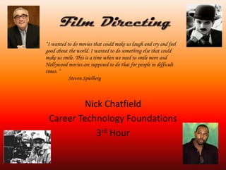 Film Directing  Nick Chatfield  Career Technology Foundations  3rd Hour  “I wanted to do movies that could make us laugh and cry and feel good about the world. I wanted to do something else that could make us smile. This is a time when we need to smile more and Hollywood movies are supposed to do that for people in difficult times. “ 	Steven Spielberg  
