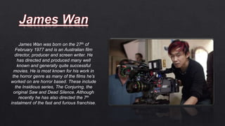James Wan was born on the 27th of
February 1977 and is an Australian film
director, producer and screen writer. He
has directed and produced many well
known and generally quite successful
movies. He is most known for his work in
the horror genre as many of the films he’s
worked on are horror based. These include
the Insidious series, The Conjuring, the
original Saw and Dead Silence. Although
recently he has also directed the 7th
instalment of the fast and furious franchise.
 