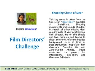 Film Directors’
Challenge
Shooting Chase of Deer
This key scene is taken from the
film script “Dear Deer” available
at SlideShare. Shooting
movements and sounds of a deer
in search of other missing deer
require skills of very professional
film director. He or she should
use two cameras and teams to
shoot the series of scene besides
background music at time of
post-production. Hopefully film
directors, Ziauddin Zia and
Zaheeruddin Ahmad, would
undertake the project for
international cine-goers and
Overseas Pakistanis.
Sajid Imtiaz: Expert Member CDKN, Member Advertising Age, Member Harvard Business Review
Daytime Bahawalpur
 