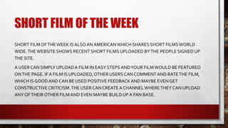 SHORT FILM OF THE WEEK
SHORT FILM OFTHEWEEK ISALSOAN AMERICANWHICH SHARES SHORT FILMSWORLD
WIDE.THEWEBSITE SHOWS RECENT SHORT FILMS UPLOADED BYTHE PEOPLE SIGNED UP
THE SITE.
A USERCAN SIMPLY UPLOADA FILM IN EASY STEPSANDYOUR FILMWOULD BE FEATURED
ONTHE PAGE. IF A FILM IS UPLOADED,OTHER USERSCAN COMMENTAND RATETHE FILM,
WHICH IS GOODAND CAN BE USED POSITIVE FEEDBACKAND MAYBE EVEN GET
CONSTRUCTIVECRITICISM.THE USERCAN CREATE A CHANNELWHERETHEY CAN UPLOAD
ANY OFTHEIR OTHER FILMAND EVEN MAYBE BUILD UP A FAN BASE.
 