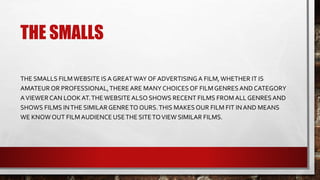 THE SMALLS
THE SMALLS FILMWEBSITE ISA GREATWAY OF ADVERTISINGA FILM,WHETHER IT IS
AMATEUR OR PROFESSIONAL,THERE ARE MANY CHOICES OF FILMGENRESAND CATEGORY
AVIEWER CAN LOOK AT.THEWEBSITEALSO SHOWS RECENT FILMS FROM ALL GENRESAND
SHOWS FILMS INTHE SIMILARGENRETO OURS.THIS MAKES OUR FILM FIT INAND MEANS
WE KNOW OUT FILMAUDIENCE USETHE SITETOVIEW SIMILAR FILMS.
 