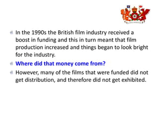 In the 1990s the British film industry received a boost in funding and this in turn meant that film production increased and things began to look bright for the industry.Where did that money come from?However, many of the films that were funded did not get distribution, and therefore did not get exhibited.