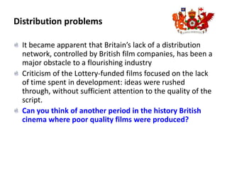 Distribution problemsIt became apparent that Britain’s lack of a distribution network, controlled by British film companies, has been a major obstacle to a flourishing industryCriticism of the Lottery-funded films focused on the lack of time spent in development: ideas were rushed through, without sufficient attention to the quality of the script. Can you think of another period in the history British cinema where poor quality films were produced? 