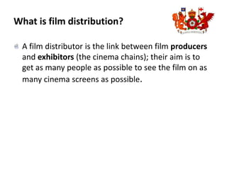 What is film distribution?A film distributor is the link between film producers and exhibitors (the cinema chains); their aim is to get as many people as possible to see the film on as many cinema screens as possible.