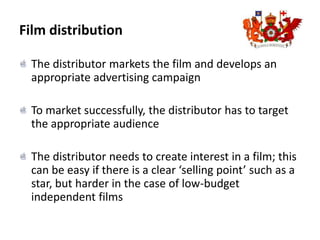 Film distributionThe distributor markets the film and develops an appropriate advertising campaignTo market successfully, the distributor has to target the appropriate audienceThe distributor needs to create interest in a film; this can be easy if there is a clear ‘selling point’ such as a star, but harder in the case of low-budget independent films