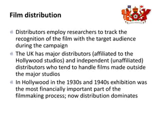 Film distributionDistributors employ researchers to track the recognition of the film with the target audience during the campaignThe UK has major distributors (affiliated to the Hollywood studios) and independent (unaffiliated) distributors who tend to handle films made outside the major studiosIn Hollywood in the 1930s and 1940s exhibition was the most financially important part of the filmmaking process; now distribution dominates