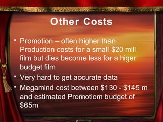 Other Costs Promotion – often higher than Production costs for a small $20 mill film but dies become less for a higer budget film Very hard to get accurate data Megamind cost between $130 - $145 m and estimated Promotiom budget of $65m 