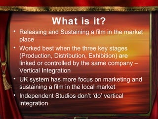 What is it? Releasing and Sustaining a film in the market place Worked best when the three key stages (Production, Distribution, Exhibition) are linked or controlled by the same company – Vertical Integration  UK system has more focus on marketing and sustaining a film in the local market Independent Studios don’t ‘do’ vertical integration 