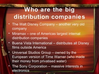 Who are the big distribution companies The Walt Disney Company – another very old company Miramax – one of Americas largest internal distribution companies Buena Vista International – distributes all Disney films outside America Universal Studios Group – owned by the European version of Time Warner (who made their money from privatised water) The Sony Corporation – massive interests in electronics 