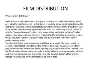 FILM DISTRIBUTION
What is a film distributor?

A distributor is an independent company, a company or rarely an individual which
acts with the top/final agent. I a distributor is working with a theatrical exhibitor, the
distributor secures a written contract stipulating the amount of the gross ticket sales
to be paid to the distributor by the exhibitor after first deducting a ‘floor’, which is
called a ‘’house allowance’’, collects the amount due, audits the exhibitor’s ticket
sales as necessary to ensure the gross reported by the exhibitor is accurate, secures
the distributor’s share of these proceeds, and transmits the remainder to the
production company.
The film distributor must also ensure that there are enough film prints struck to
service all contracted exhibitors on the contract-based opening day, ensure their
physical delivery to the theater by the opening day, monitor exhibitors to make sure
the film is in fact shown in the particular theatre with the minimum number of seats
and show times, and ensure the prints' return to the distributor's office or other
storage resource also on the contract-based return date.
 