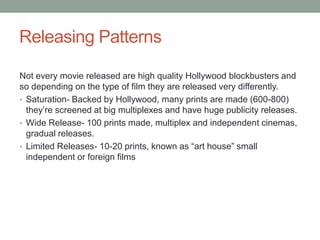 Releasing Patterns

Not every movie released are high quality Hollywood blockbusters and
so depending on the type of film they are released very differently.
• Saturation- Backed by Hollywood, many prints are made (600-800)
  they‟re screened at big multiplexes and have huge publicity releases.
• Wide Release- 100 prints made, multiplex and independent cinemas,
  gradual releases.
• Limited Releases- 10-20 prints, known as “art house” small
  independent or foreign films
 