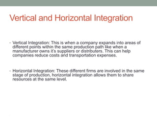 Vertical and Horizontal Integration

• Vertical Integration: This is when a company expands into areas of
    different points within the same production path like when a
    manufacturer owns it‟s suppliers or distributers. This can help
    companies reduce costs and transportation expenses.


• Horizontal Integration: These different firms are involved in the same
    stage of production, horizontal integration allows them to share
    resources at the same level.




•
 