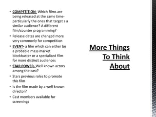  COMPETITION- Which films are
  being released at the same time-
  particularly the ones that target s a
  similar audience? A different
  film/counter programming?
 Release dates are changed more
  very commonly for competition
 EVENT- a film which can either be
  a probable mass market
  blockbuster or a specialised film
  for more distinct audiences
 STAR POWER- Well known actors
  among the cast?
 Stars previous roles to promote
  this film
 Is the film made by a well known
  director?
 Cast members available for
  screenings
 
