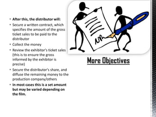  After this, the distributor will:
 Secure a written contract, which
  specifies the amount of the gross
  ticket sales to be paid to the
  distributor
 Collect the money
 Review the exhibitor's ticket sales
  (this is to ensure the gross
  informed by the exhibitor is
  precise)
 Secure the distributor's share, and
  diffuse the remaining money to the
  production company/others
 In most cases this is a set amount
  but may be varied depending on
  the film.
 