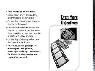  They must also ensure that:
 Enough film prints are made to
  accommodate all exhibitors
 On the day of opening- make sure
  the film is delivered
 Observe exhibitors to make sure
  the film is shown in the particular
  theatre with the minimum number
  of seats and show times set
 On the day of closing- collect the
  film from the exhibitors
 This involves film prints (now
  more digital) and posters,
  newspaper and magazine adverts,
  TV adverts, trailers, and other
  types of ads as well.
 