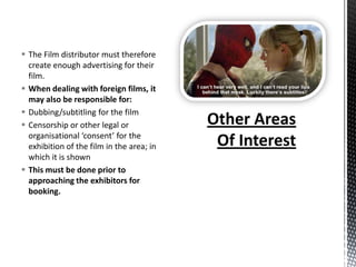 The Film distributor must therefore
  create enough advertising for their
  film.
 When dealing with foreign films, it
  may also be responsible for:
 Dubbing/subtitling for the film
 Censorship or other legal or
  organisational ‘consent’ for the
  exhibition of the film in the area; in
  which it is shown
 This must be done prior to
  approaching the exhibitors for
  booking.
 