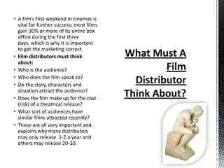  A film’s first weekend in cinemas is
  vital for further success; most films
  gain 30% or more of its entire box
  office during the first three
  days, which is why it is important
  to get the marketing correct.
 Film distributors must think
  about:
 Who is the audience?
 Who does the film speak to?
 Do the story, characters and
  situation attract the audience?
 Does the film make up for the cost
  (risk) of a theatrical release?
 What sort of audiences have
  similar films attracted recently?
 These are all very important and
  explains why many distributors
  may only release 1-2 a year and
  others may release 20-30.
 