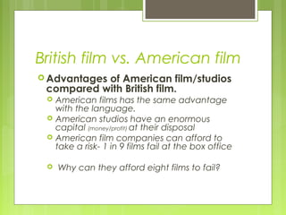 British film vs. American film
 Advantages
           of American film/studios
 compared with British film.
    American films has the same advantage
     with the language.
    American studios have an enormous
     capital (money/profit) at their disposal
    American film companies can afford to
     take a risk- 1 in 9 films fail at the box office

    Why can they afford eight films to fail?
 