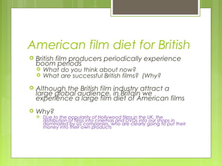 American film diet for British
   British film producers periodically experience
    boom periods
       What do you think about now?
       What are successful British films? (Why?
   Although the British film industry attract a
    large global audience, in Britain we
    experience a large film diet of American films
   Why?
       Due to the popularity of Hollywood films in the UK, the
        distribution of films into cinemas and DVDs into our shops in
        dominated by US companies, who are clearly going to put their
        money into their own products
 