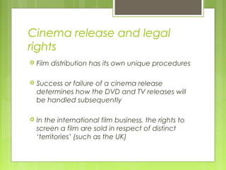 Cinema release and legal
rights
   Film distribution has its own unique procedures

   Success or failure of a cinema release
    determines how the DVD and TV releases will
    be handled subsequently

   In the international film business, the rights to
    screen a film are sold in respect of distinct
    ‘territories’ (such as the UK)
 
